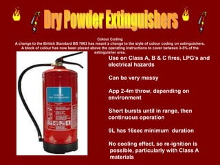 Colour Coding
A change to the British Standard BS 7863 has meant a change to the style of colour coding on extinguishers.
   A block of colour has now been placed above the operating instructions to cover between 3-5% of the
                                            extinguisher area.
                                                    Use on Class A, B & C fires, LPG’s and
                                                    electrical hazards

                                                    Can be very messy

                                                    App 2-4m throw, depending on
                                                    environment

                                                    Short bursts until in range, then
                                                    continuous operation

                                                    9L has 16sec minimum duration

                                                    No cooling effect, so re-ignition is
                                                    possible, particularly with Class A
                                                    materials
 