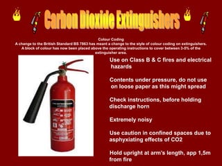 Colour Coding
A change to the British Standard BS 7863 has meant a change to the style of colour coding on extinguishers.
   A block of colour has now been placed above the operating instructions to cover between 3-5% of the
                                            extinguisher area.

                                                    Use on Class B & C fires and electrical
                                                    hazards

                                                    Contents under pressure, do not use
                                                    on loose paper as this might spread

                                                    Check instructions, before holding
                                                    discharge horn

                                                    Extremely noisy

                                                    Use caution in confined spaces due to
                                                    asphyxiating effects of CO2

                                                    Hold upright at arm’s length, app 1,5m
                                                    from fire
 