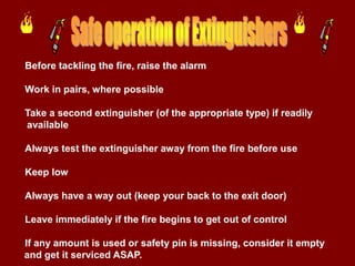 Before tackling the fire, raise the alarm

Work in pairs, where possible

Take a second extinguisher (of the appropriate type) if readily
available

Always test the extinguisher away from the fire before use

Keep low

Always have a way out (keep your back to the exit door)

Leave immediately if the fire begins to get out of control

If any amount is used or safety pin is missing, consider it empty
and get it serviced ASAP.
 