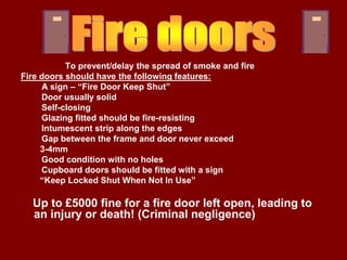To prevent/delay the spread of smoke and fire
Fire doors should have the following features:
     A sign – “Fire Door Keep Shut”
     Door usually solid
     Self-closing
     Glazing fitted should be fire-resisting
     Intumescent strip along the edges
     Gap between the frame and door never exceed
     3-4mm
     Good condition with no holes
     Cupboard doors should be fitted with a sign
     “Keep Locked Shut When Not In Use”

  Up to £5000 fine for a fire door left open, leading to
  an injury or death! (Criminal negligence)
 