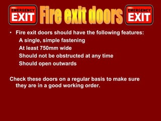 • Fire exit doors should have the following features:
   A single, simple fastening
   At least 750mm wide
   Should not be obstructed at any time
   Should open outwards

Check these doors on a regular basis to make sure
  they are in a good working order.
 