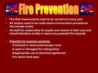 • Fire Risk Assessments need to be carried out every year
• All visitors need to be made aware of evacuation procedures
  and escape routes
• All staff are responsible for pupils and visitors in their care and
  should therefore rectify or report any potential fire hazards.

• Potential fire hazards would be:
    A blocked or obstructed escape route
    A used or damaged fire extinguisher
    Inappropriate use of electrical appliances
    Fire doors held open
 