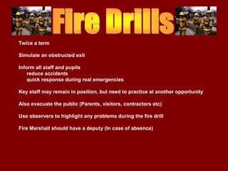 Twice a term

Simulate an obstructed exit

Inform all staff and pupils
    reduce accidents
    quick response during real emergencies

Key staff may remain in position, but need to practice at another opportunity

Also evacuate the public (Parents, visitors, contractors etc)

Use observers to highlight any problems during the fire drill

Fire Marshall should have a deputy (In case of absence)
 