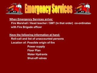 When Emergency Services arrive:
 Fire Marshall / Head teacher / SMT (In that order) co-ordinates
 with Fire Brigade officer

Have the following information at hand:
 Roll-call and list of unaccounted persons
 Location of: Possible origin of fire
              Power supply
              Floor Plan
              Water Hydrants
              Shut-off valves
 