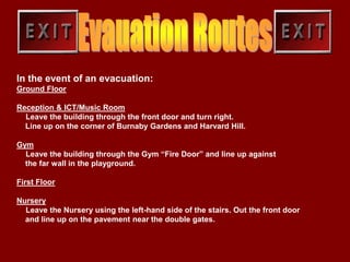 In the event of an evacuation:
Ground Floor

Reception & ICT/Music Room
  Leave the building through the front door and turn right.
  Line up on the corner of Burnaby Gardens and Harvard Hill.

Gym
  Leave the building through the Gym “Fire Door” and line up against
  the far wall in the playground.

First Floor

Nursery
  Leave the Nursery using the left-hand side of the stairs. Out the front door
  and line up on the pavement near the double gates.
 