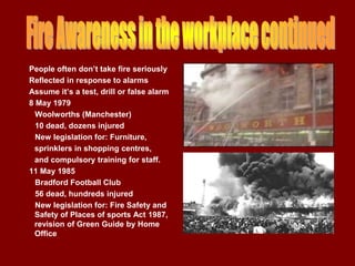 People often don’t take fire seriously
Reflected in response to alarms
Assume it’s a test, drill or false alarm
8 May 1979
  Woolworths (Manchester)
  10 dead, dozens injured
  New legislation for: Furniture,
 sprinklers in shopping centres,
 and compulsory training for staff.
11 May 1985
  Bradford Football Club
  56 dead, hundreds injured
  New legislation for: Fire Safety and
  Safety of Places of sports Act 1987,
  revision of Green Guide by Home
  Office
 