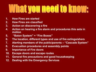 1.    How Fires are started
2.    How Fires are classified
3.    Action on discovering a fire
4.    Action on hearing a fire alarm and procedures this sets in
      motion
5.     “Baton System” + “Fire Boxes”
6.    The location, different types and use of fire extinguishers
7.    Alerting members of the public/parents – “Cascade System”
8.    Evacuation procedures and assembly points
9.    Importance of Fire doors
10.   Escape doors and escape routes
11.   General fire precautions and good housekeeping
12.   Dealing with the Emergency Services
 