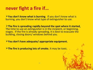 never fight a fire if…
You don't know what is burning. If you don't know what is
burning, you don't know what type of extinguisher to use.

The fire is spreading rapidly beyond the spot where it started.
The time to use an extinguisher is in the incipient, or beginning,
stages. If the fire is already spreading, it is best to evacuate the
building, closing doors/ windows behind you.

You don’t have adequate/ appropriate equipment.

The fire is producing lots of smoke. It may be toxic.




                             10

                                                                       10
 
