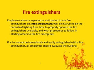 fire extinguishers
Employees who are expected or anticipated to use fire
  extinguishers on small incipient fires will be instructed on the
  hazards of fighting fires, how to properly operate the fire
  extinguishers available, and what procedures to follow in
  alerting others to the fire emergency.

If a fire cannot be immediately and easily extinguished with a fire
    extinguisher, all employees should evacuate the building.




                            4

                                                                      4
 