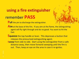 using a fire extinguisher
remember PASS
 Pull the pin to discharge the extinguisher.
 Aim at the base of the fire. If you aim at the flame, the extinguishing
    agent will fly right through and do no good. You want to hit the
    fuel.
 Squeeze the top handle or lever. This depresses a button that
   releases the pressurized extinguishing agent.
 Sweep from side to side. Start using the extinguisher from a safe
   distance away, then move forward sweeping until the fire is
   out. Then, keep an eye on the area in case it re-ignites.
 