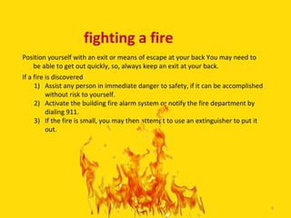 fighting a fire
Position yourself with an exit or means of escape at your back You may need to
   be able to get out quickly, so, always keep an exit at your back.
If a fire is discovered
     1) Assist any person in immediate danger to safety, if it can be accomplished
          without risk to yourself.
     2) Activate the building fire alarm system or notify the fire department by
          dialing 911.
     3) If the fire is small, you may then attempt to use an extinguisher to put it
          out.




                                  9

                                                                                      9
 