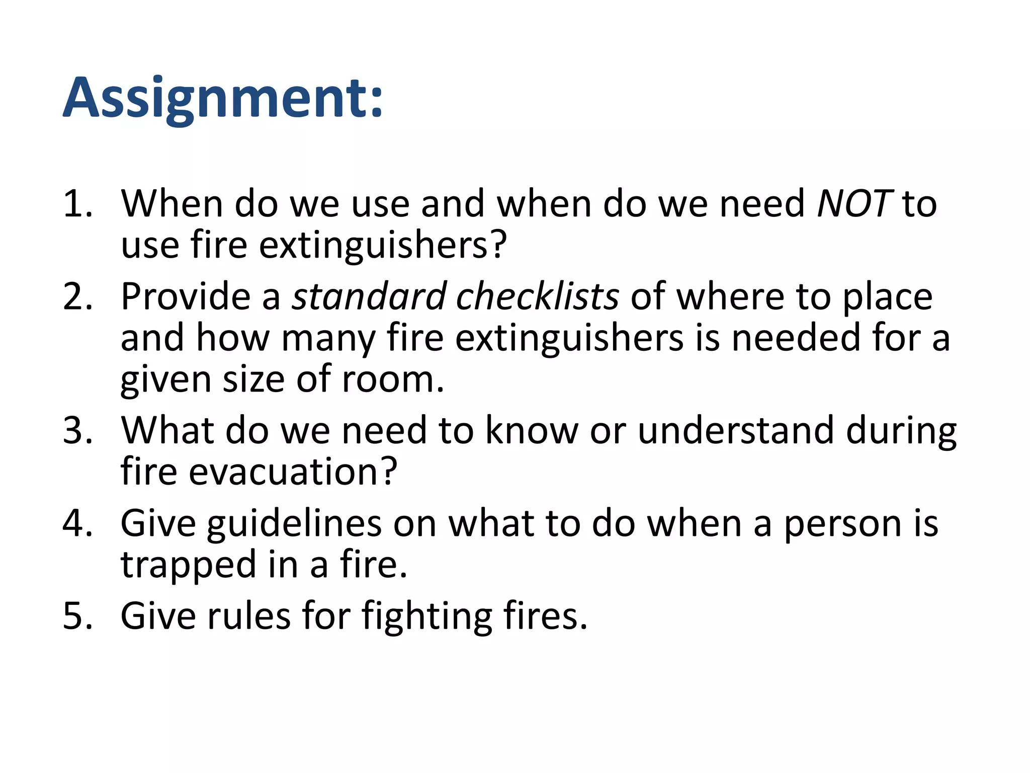 Assignment:
1. When do we use and when do we need NOT to
   use fire extinguishers?
2. Provide a standard checklists of where to place
   and how many fire extinguishers is needed for a
   given size of room.
3. What do we need to know or understand during
   fire evacuation?
4. Give guidelines on what to do when a person is
   trapped in a fire.
5. Give rules for fighting fires.
 