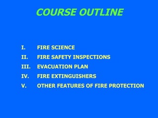 COURSE OUTLINE I. FIRE SCIENCE II. FIRE SAFETY INSPECTIONS  III. EVACUATION PLAN IV. FIRE EXTINGUISHERS  V. OTHER FEATURES OF FIRE PROTECTION 