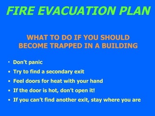 FIRE EVACUATION PLAN Don’t panic Try to find a secondary exit Feel doors for heat with your hand If the door is hot, don’t open it! If you can’t find another exit, stay where you are WHAT TO DO IF YOU SHOULD BECOME TRAPPED IN A BUILDING 