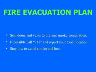 FIRE EVACUATION PLAN Seal doors and vents to prevent smoke  penetration. If possible call “911” and report your exact location. Stay low to avoid smoke and heat.   