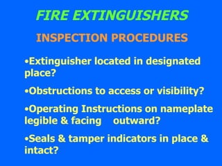 FIRE EXTINGUISHERS Extinguisher located in designated  place? Obstructions to access or visibility? Operating Instructions on nameplate legible & facing  outward? Seals & tamper indicators in place & intact?   INSPECTION PROCEDURES 