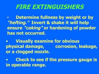 FIRE EXTINGUISHERS Determine fullness by weight or by  “hefting.”   Invert & shake it will help ensure  “caking”  or hardening of powder has not occurred. Visually examine for obvious  physical damage,  corrosion, leakage, or a clogged nozzle. Check to see if the pressure gauge is in operable range. 
