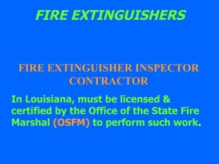 FIRE EXTINGUISHERS FIRE EXTINGUISHER INSPECTOR CONTRACTOR In Louisiana, must be licensed & certified by the Office of the State Fire Marshal  (OSFM)  to perform such work . 