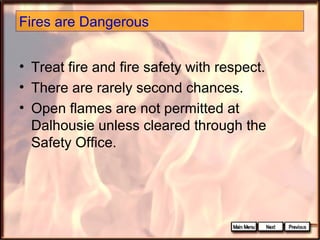 Fires are Dangerous
• Treat fire and fire safety with respect.
• There are rarely second chances.
• Open flames are not permitted at
Dalhousie unless cleared through the
Safety Office.

 