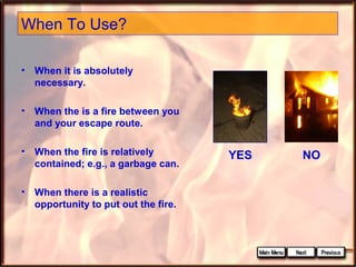 When To Use?
• When it is absolutely
necessary.
• When the is a fire between you
and your escape route.
• When the fire is relatively
contained; e.g., a garbage can.
• When there is a realistic
opportunity to put out the fire.

YES

NO

 