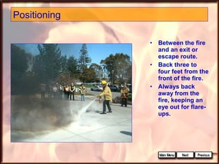 Positioning
•
•
•

Between the fire
and an exit or
escape route.
Back three to
four feet from the
front of the fire.
Always back
away from the
fire, keeping an
eye out for flareups.

 
