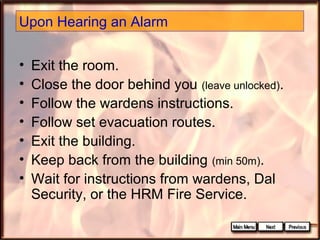 Upon Hearing an Alarm
•
•
•
•
•
•
•

Exit the room.
Close the door behind you (leave unlocked).
Follow the wardens instructions.
Follow set evacuation routes.
Exit the building.
Keep back from the building (min 50m).
Wait for instructions from wardens, Dal
Security, or the HRM Fire Service.

 