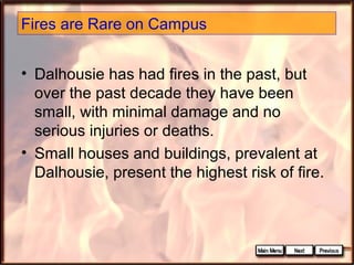 Fires are Rare on Campus
• Dalhousie has had fires in the past, but
over the past decade they have been
small, with minimal damage and no
serious injuries or deaths.
• Small houses and buildings, prevalent at
Dalhousie, present the highest risk of fire.

 