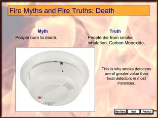 Fire Myths and Fire Truths: Death
Myth
People burn to death.

Truth
People die from smoke
inhalation. Carbon Monoxide.

This is why smoke detectors
are of greater value than
heat detectors in most
instances.

 
