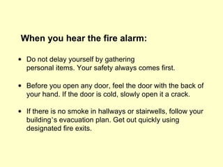 When you hear the fire alarm:
• Do not delay yourself by gathering
personal items. Your safety always comes first.
• Before you open any door, feel the door with the back of
your hand. If the door is cold, slowly open it a crack.
• If there is no smoke in hallways or stairwells, follow your
building’s evacuation plan. Get out quickly using
designated fire exits.
 
