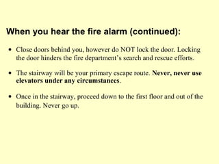 • Close doors behind you, however do NOT lock the door. Locking
the door hinders the fire department’s search and rescue efforts.
• The stairway will be your primary escape route. Never, never use
elevators under any circumstances.
• Once in the stairway, proceed down to the first floor and out of the
building. Never go up.
When you hear the fire alarm (continued):
 