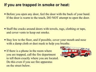 • Before you open any door, feel the door with the back of your hand.
If the door is warm to the touch, DO NOT attempt to open the door.
• Stuff the cracks around doors with towels, rags, clothing or tape,
and cover vents to keep out smoke.
• Stay low to the floor, and if possible, cover your mouth and nose
with a damp cloth or dust mask to help you breathe.
• If there is a phone in the room where
you are trapped, call the fire department
to tell them exactly where you are located.
Do this even if you see fire apparatus
on the street below.
If you are trapped in smoke or heat:
 