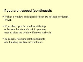 • Wait at a window and signal for help. Do not panic or jump!!
WAIT!
• If possible, open the window at the top
or bottom, but do not break it, you may
need to close the window if smoke rushes in.
• Be patient. Rescuing all the occupants
of a building can take several hours.
If you are trapped (continued):
 