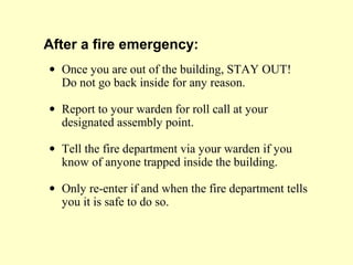 After a fire emergency:
• Once you are out of the building, STAY OUT!
Do not go back inside for any reason.
• Report to your warden for roll call at your
designated assembly point.
• Tell the fire department via your warden if you
know of anyone trapped inside the building.
• Only re-enter if and when the fire department tells
you it is safe to do so.
 