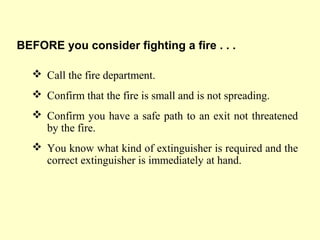 Call the fire department.
 Confirm that the fire is small and is not spreading.
 Confirm you have a safe path to an exit not threatened
by the fire.
 You know what kind of extinguisher is required and the
correct extinguisher is immediately at hand.
BEFORE you consider fighting a fire . . .
 