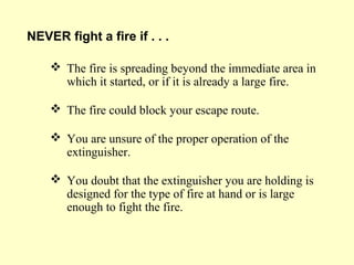  The fire is spreading beyond the immediate area in
which it started, or if it is already a large fire.
 The fire could block your escape route.
 You are unsure of the proper operation of the
extinguisher.
 You doubt that the extinguisher you are holding is
designed for the type of fire at hand or is large
enough to fight the fire.
NEVER fight a fire if . . .
 
