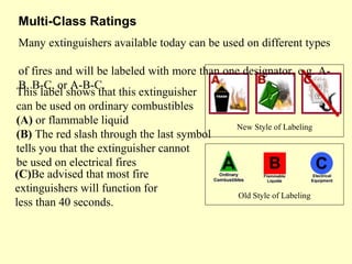 This label shows that this extinguisher
can be used on ordinary combustibles
(A) or flammable liquid
(B) The red slash through the last symbol
tells you that the extinguisher cannot
be used on electrical fires
Multi-Class Ratings 
New Style of Labeling
Old Style of Labeling
(C)Be advised that most fire
extinguishers will function for
less than 40 seconds.
Many extinguishers available today can be used on different types
of fires and will be labeled with more than one designator, e.g. A-
B, B-C, or A-B-C.
 
