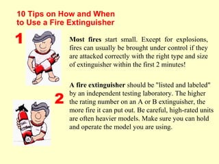 10 Tips on How and When
to Use a Fire Extinguisher
Most fires start small. Except for explosions,
fires can usually be brought under control if they
are attacked correctly with the right type and size
of extinguisher within the first 2 minutes!
A fire extinguisher should be "listed and labeled"
by an independent testing laboratory. The higher
the rating number on an A or B extinguisher, the
more fire it can put out. Be careful, high-rated units
are often heavier models. Make sure you can hold
and operate the model you are using.
1
2
 