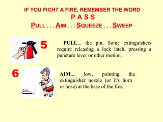 IF YOU FIGHT A FIRE, REMEMBER THE WORD
P A S S
PULL . . . AIM . . . SQUEEZE . . . SWEEP
AIM... low, pointing the
extinguisher nozzle (or it's horn
or hose) at the base of the fire.
PULL... the pin. Some extinguishers
require releasing a lock latch, pressing a
puncture lever or other motion.
5
6
 