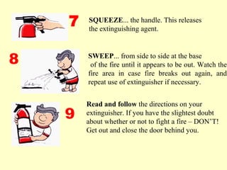Read and follow the directions on your
extinguisher. If you have the slightest doubt
about whether or not to fight a fire – DON’T!
Get out and close the door behind you.
SQUEEZE... the handle. This releases
the extinguishing agent.
7
8
9
SWEEP... from side to side at the base
of the fire until it appears to be out. Watch the
fire area in case fire breaks out again, and
repeat use of extinguisher if necessary.
 