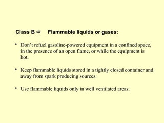 Class B  Flammable liquids or gases:
 Don’t refuel gasoline-powered equipment in a confined space,
in the presence of an open flame, or while the equipment is
hot.
 Keep flammable liquids stored in a tightly closed container and
away from spark producing sources.
 Use flammable liquids only in well ventilated areas.
 