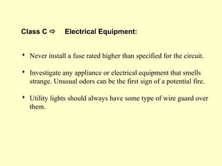 Class C  Electrical Equipment:
 Never install a fuse rated higher than specified for the circuit.
 Investigate any appliance or electrical equipment that smells
strange. Unusual odors can be the first sign of a potential fire.
 Utility lights should always have some type of wire guard over
them.
 