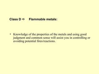 Class D  Flammable metals:
• Knowledge of the properties of the metals and using good
judgment and common sense will assist you in controlling or
avoiding potential fires/reactions.
 