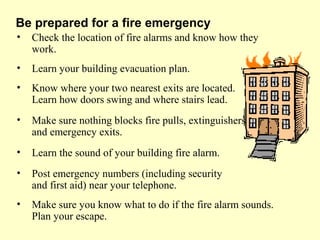• Check the location of fire alarms and know how they
work.
• Learn your building evacuation plan.
• Know where your two nearest exits are located.
Learn how doors swing and where stairs lead.
• Make sure nothing blocks fire pulls, extinguishers
and emergency exits.
• Learn the sound of your building fire alarm.
• Post emergency numbers (including security
and first aid) near your telephone.
• Make sure you know what to do if the fire alarm sounds.
Plan your escape.
Be prepared for a fire emergency
 