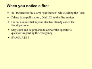 • Do not assume that anyone else has already called the
fire department.
• Stay calm and be prepared to answer the operator’s
questions regarding the emergency.
• EVACUATE !
When you notice a fire:
• Pull the nearest fire alarm “pull station” while exiting the floor.
• If there is no pull station , Dial 102 to the Fire station
 