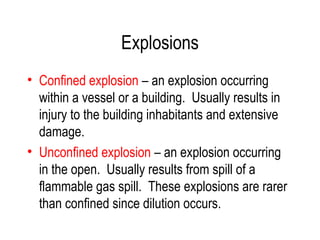 Explosions
• Confined explosion – an explosion occurring
within a vessel or a building. Usually results in
injury to the building inhabitants and extensive
damage.
• Unconfined explosion – an explosion occurring
in the open. Usually results from spill of a
flammable gas spill. These explosions are rarer
than confined since dilution occurs.
 