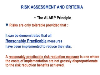 - The ALARP Principle
Risks are only tolerable provided that :
It can be demonstrated that all
Reasonably Practicable measures
have been implemented to reduce the risks.
A reasonably practicable risk reduction measure is one where
the costs of implementation are not grossly disproportionate
to the risk reduction benefits achieved.
RISK ASSESSMENT AND CRITERIA
 