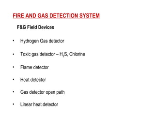 F&G Field Devices
• Hydrogen Gas detector
• Toxic gas detector – H2S, Chlorine
• Flame detector
• Heat detector
• Gas detector open path
• Linear heat detector
FIRE AND GAS DETECTION SYSTEM
 