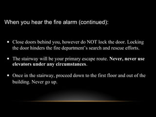 • Close doors behind you, however do NOT lock the door. Locking
the door hinders the fire department’s search and rescue efforts.
• The stairway will be your primary escape route. Never, never use
elevators under any circumstances.
• Once in the stairway, proceed down to the first floor and out of the
building. Never go up.
When you hear the fire alarm (continued):
 
