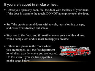 • Before you open any door, feel the door with the back of your hand.
If the door is warm to the touch, DO NOT attempt to open the door.
• Stuff the cracks around doors with towels, rags, clothing or tape,
and cover vents to keep out smoke.
• Stay low to the floor, and if possible, cover your mouth and nose
with a damp cloth or dust mask to help you breathe.
• If there is a phone in the room where
you are trapped, call the fire department
to tell them exactly where you are located.
Do this even if you see fire apparatus
on the street below.
If you are trapped in smoke or heat:
 