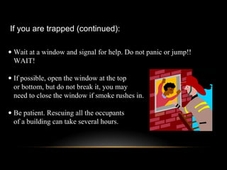• Wait at a window and signal for help. Do not panic or jump!!
WAIT!
• If possible, open the window at the top
or bottom, but do not break it, you may
need to close the window if smoke rushes in.
• Be patient. Rescuing all the occupants
of a building can take several hours.
If you are trapped (continued):
 